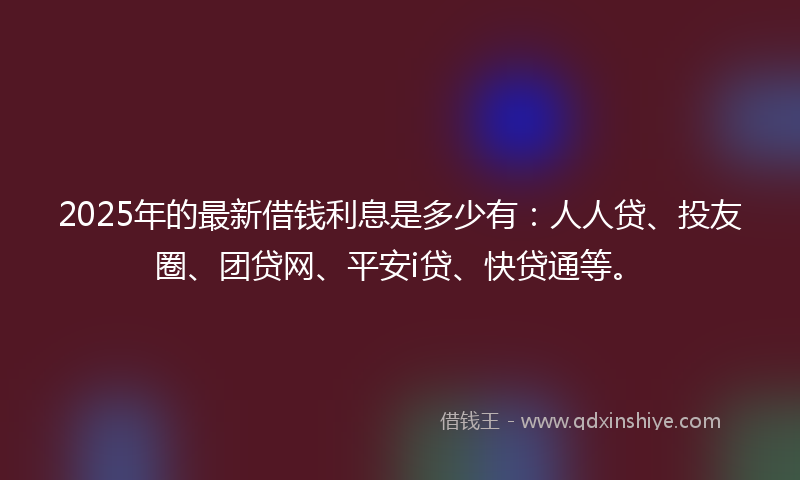 2025年的最新借钱利息是多少有：人人贷、投友圈、团贷网、平安i贷、快贷通等。