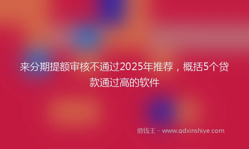 来分期提额审核不通过2025年推荐，概括5个贷款通过高的软件