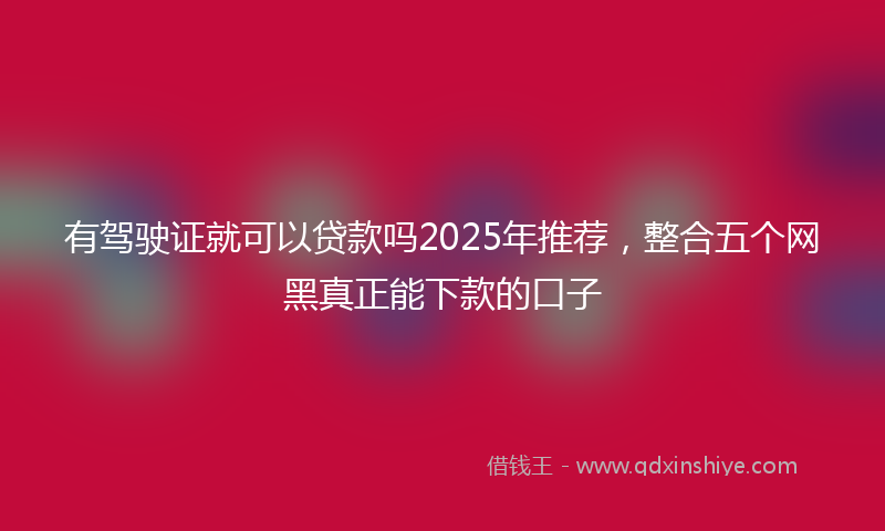 有驾驶证就可以贷款吗2025年推荐，整合五个网黑真正能下款的口子