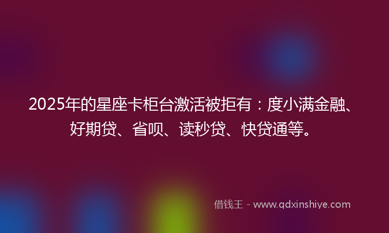 2025年的星座卡柜台激活被拒有：度小满金融、好期贷、省呗、读秒贷、快贷通等。