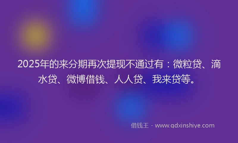 2025年的来分期再次提现不通过有：微粒贷、滴水贷、微博借钱、人人贷、我来贷等。