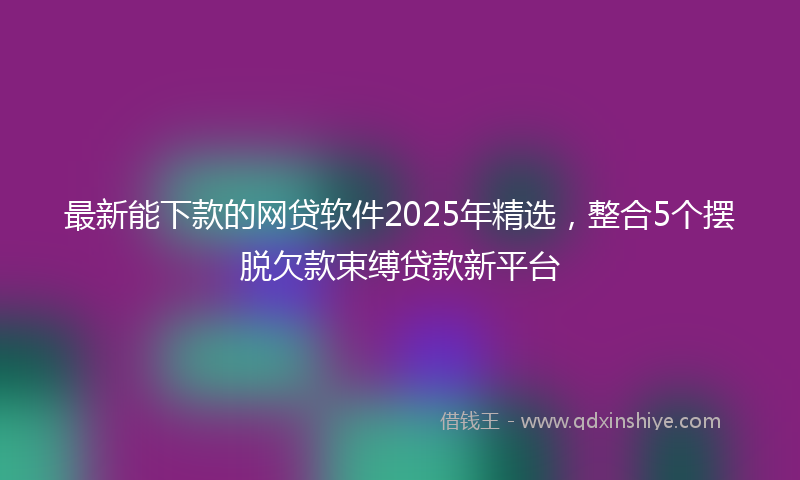 最新能下款的网贷软件2025年精选，整合5个摆脱欠款束缚贷款新平台