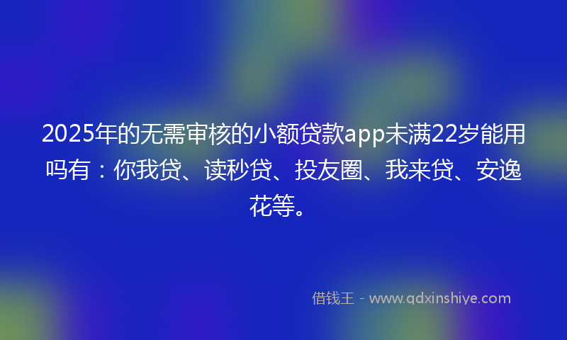 2025年的无需审核的小额贷款app未满22岁能用吗有：你我贷、读秒贷、投友圈、我来贷、安逸花等。