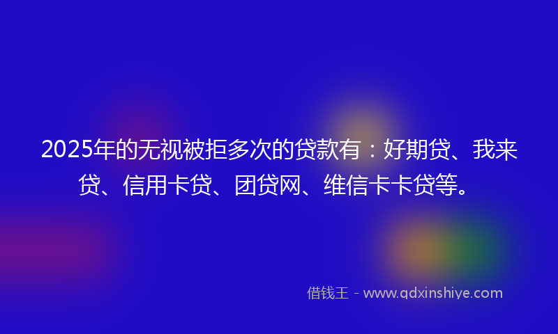 2025年的无视被拒多次的贷款有：好期贷、我来贷、信用卡贷、团贷网、维信卡卡贷等。