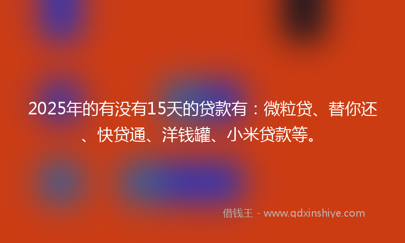 2025年的有没有15天的贷款有：微粒贷、替你还、快贷通、洋钱罐、小米贷款等。