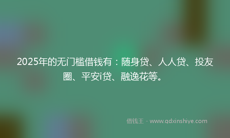 2025年的无门槛借钱有：随身贷、人人贷、投友圈、平安i贷、融逸花等。