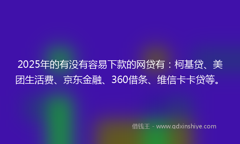 2025年的有没有容易下款的网贷有：柯基贷、美团生活费、京东金融、360借条、维信卡卡贷等。