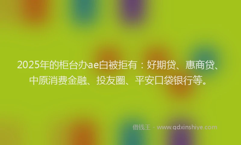 2025年的柜台办ae白被拒有：好期贷、惠商贷、中原消费金融、投友圈、平安口袋银行等。