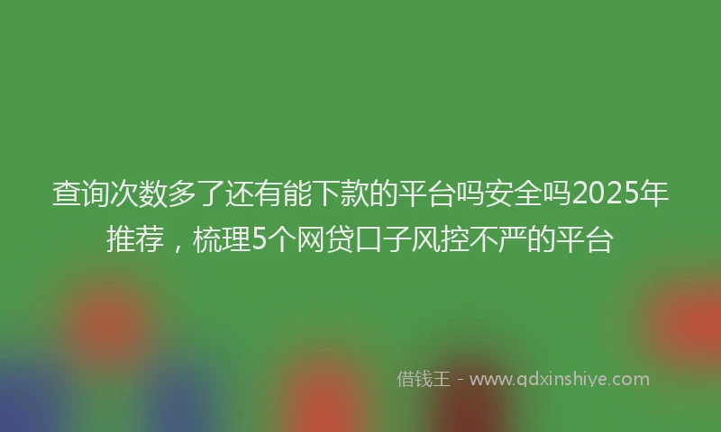 查询次数多了还有能下款的平台吗安全吗2025年推荐，梳理5个网贷口子风控不严的平台