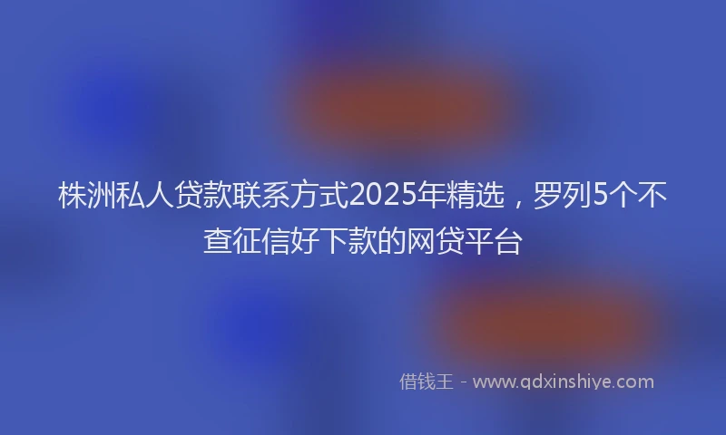 株洲私人贷款联系方式2025年精选，罗列5个不查征信好下款的网贷平台
