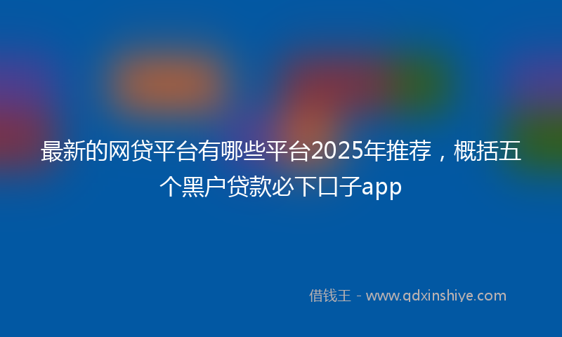 最新的网贷平台有哪些平台2025年推荐，概括五个黑户贷款必下口子app