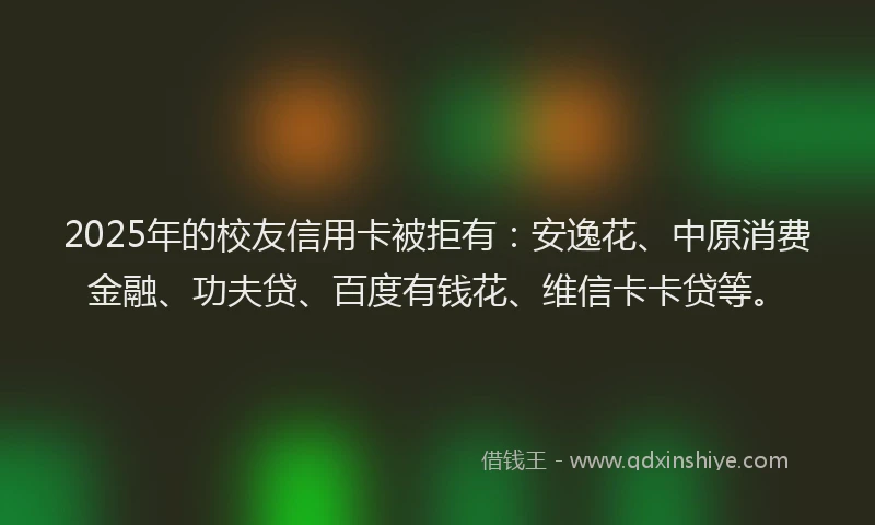 2025年的校友信用卡被拒有：安逸花、中原消费金融、功夫贷、百度有钱花、维信卡卡贷等。