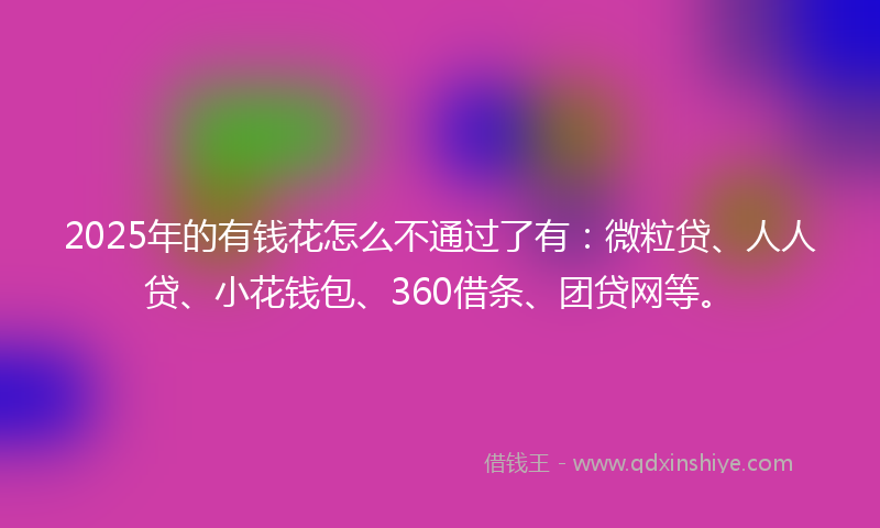 2025年的有钱花怎么不通过了有：微粒贷、人人贷、小花钱包、360借条、团贷网等。