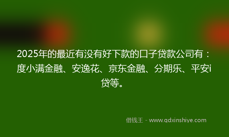 2025年的最近有没有好下款的口子贷款公司有：度小满金融、安逸花、京东金融、分期乐、平安i贷等。