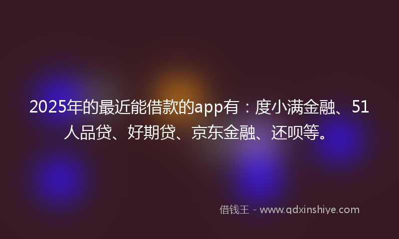 2025年的最近能借款的app有：度小满金融、51人品贷、好期贷、京东金融、还呗等。