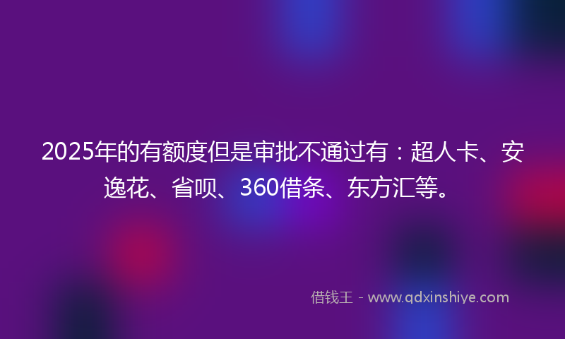 2025年的有额度但是审批不通过有：超人卡、安逸花、省呗、360借条、东方汇等。