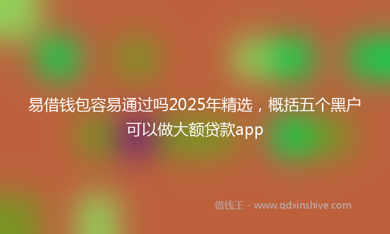 易借钱包容易通过吗2025年精选，概括五个黑户可以做大额贷款app