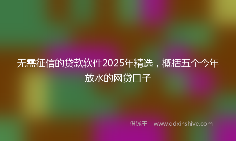 无需征信的贷款软件2025年精选，概括五个今年放水的网贷口子