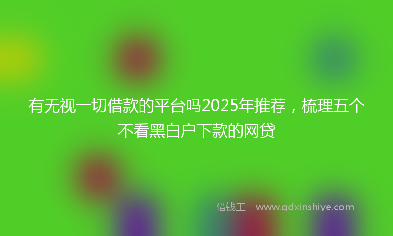 有无视一切借款的平台吗2025年推荐，梳理五个不看黑白户下款的网贷