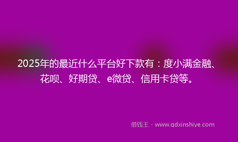 2025年的最近什么平台好下款有：度小满金融、花呗、好期贷、e微贷、信用卡贷等。