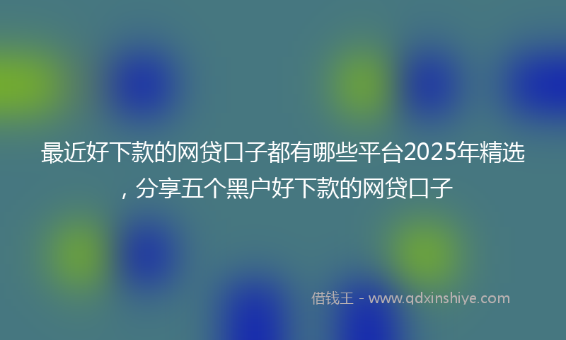 最近好下款的网贷口子都有哪些平台2025年精选，分享五个黑户好下款的网贷口子