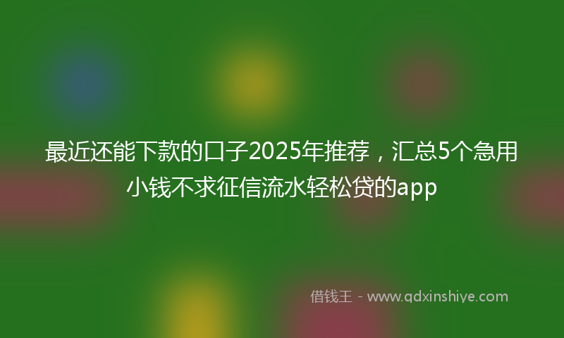 最近还能下款的口子2025年推荐，汇总5个急用小钱不求征信流水轻松贷的app