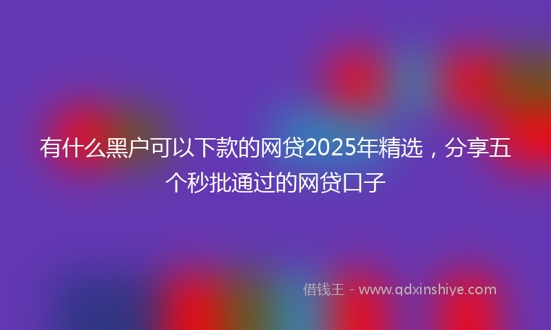 有什么黑户可以下款的网贷2025年精选，分享五个秒批通过的网贷口子