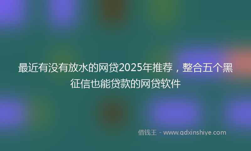 最近有没有放水的网贷2025年推荐，整合五个黑征信也能贷款的网贷软件