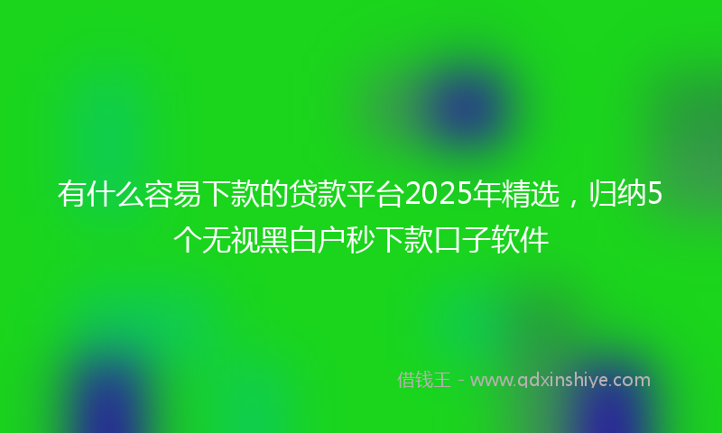 有什么容易下款的贷款平台2025年精选，归纳5个无视黑白户秒下款口子软件