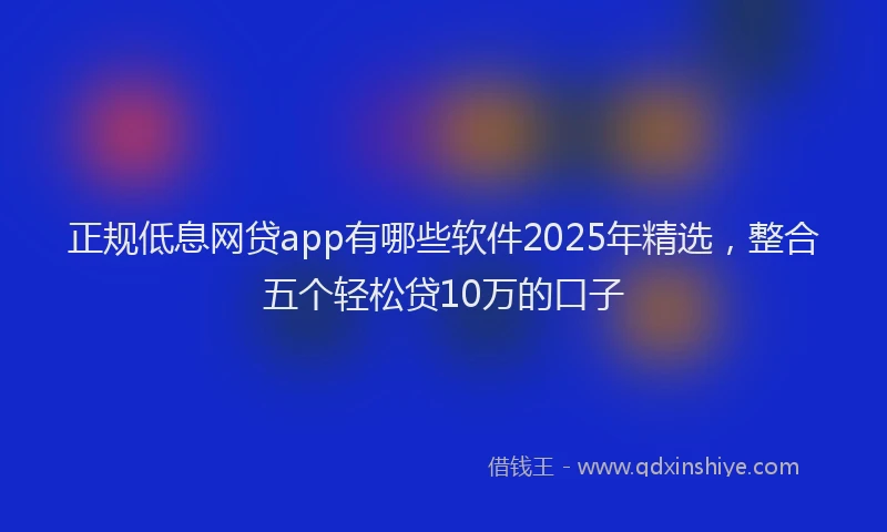 正规低息网贷app有哪些软件2025年精选，整合五个轻松贷10万的口子
