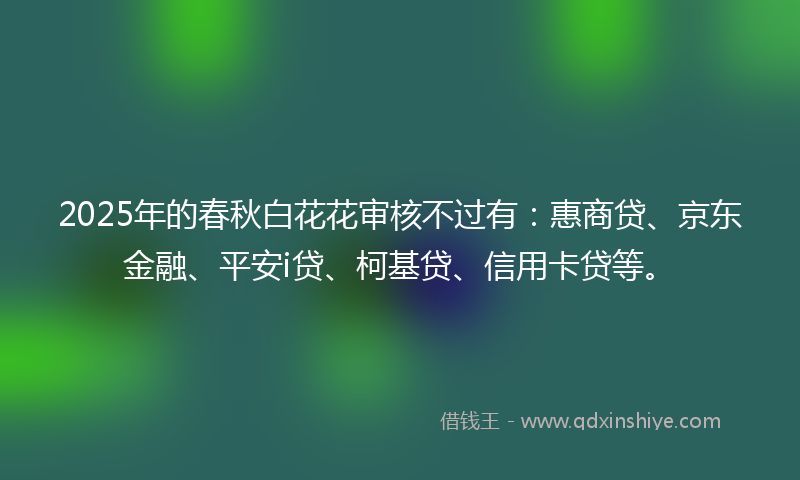2025年的春秋白花花审核不过有：惠商贷、京东金融、平安i贷、柯基贷、信用卡贷等。