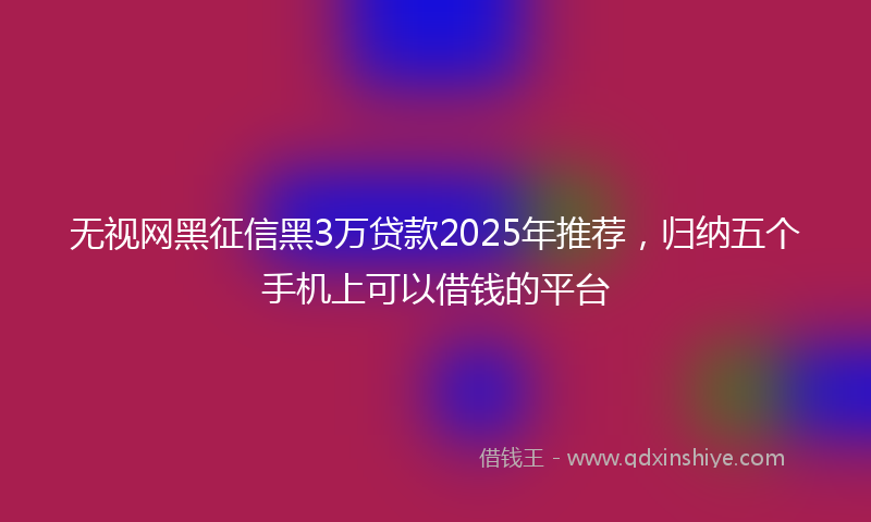无视网黑征信黑3万贷款2025年推荐，归纳五个手机上可以借钱的平台