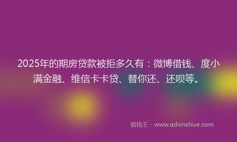 2025年的期房贷款被拒多久有：微博借钱、度小满金融、维信卡卡贷、替你还、还呗等。