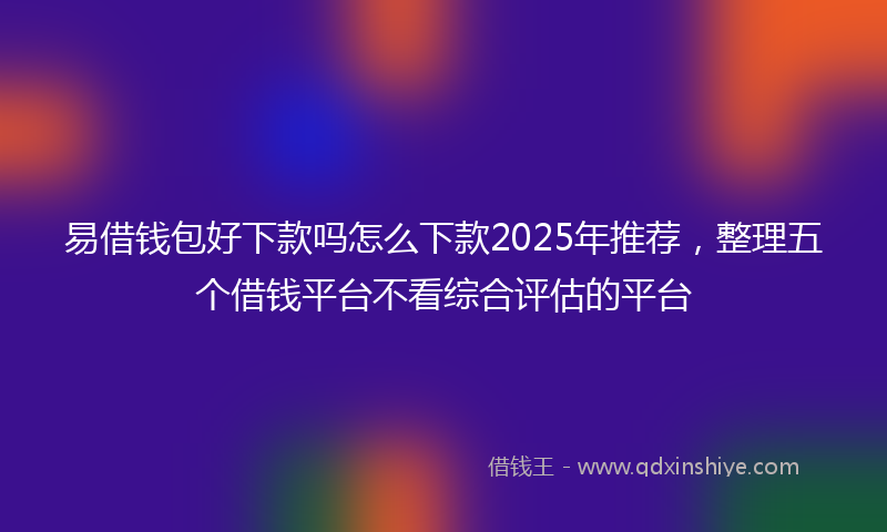 易借钱包好下款吗怎么下款2025年推荐，整理五个借钱平台不看综合评估的平台