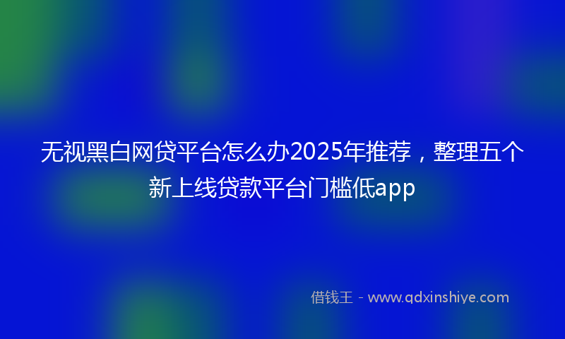 无视黑白网贷平台怎么办2025年推荐，整理五个新上线贷款平台门槛低app