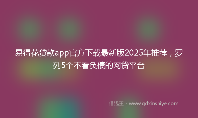 易得花贷款app官方下载最新版2025年推荐，罗列5个不看负债的网贷平台