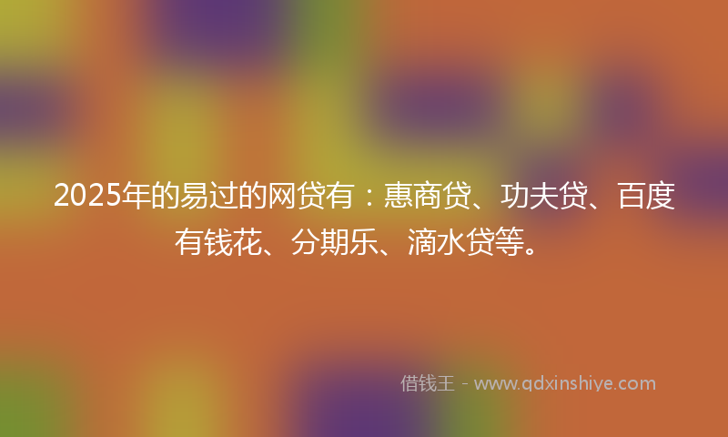 2025年的易过的网贷有：惠商贷、功夫贷、百度有钱花、分期乐、滴水贷等。
