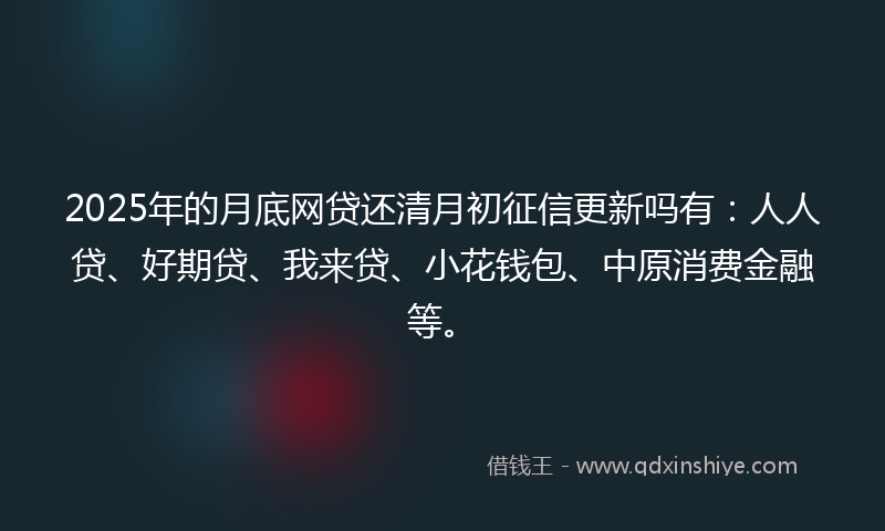 2025年的月底网贷还清月初征信更新吗有：人人贷、好期贷、我来贷、小花钱包、中原消费金融等。