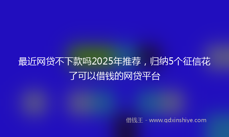 最近网贷不下款吗2025年推荐，归纳5个征信花了可以借钱的网贷平台