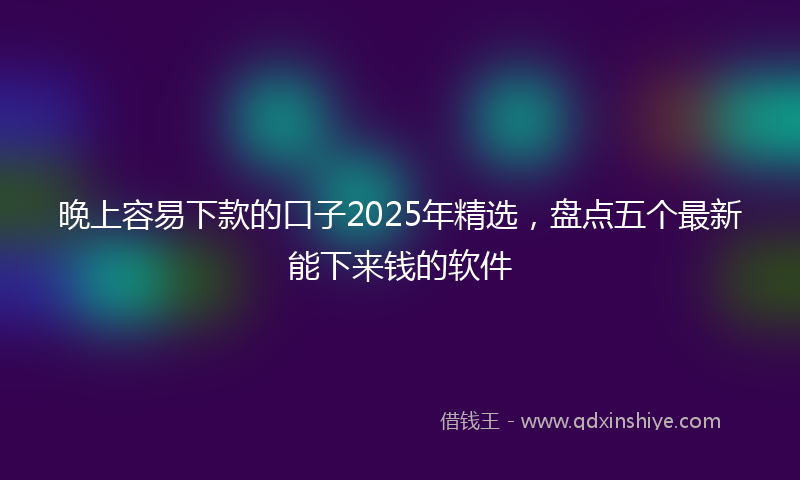 晚上容易下款的口子2025年精选，盘点五个最新能下来钱的软件