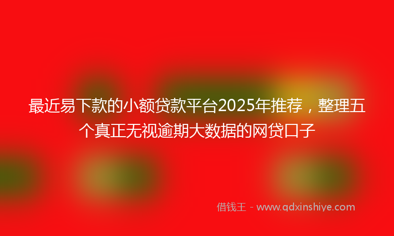 最近易下款的小额贷款平台2025年推荐，整理五个真正无视逾期大数据的网贷口子