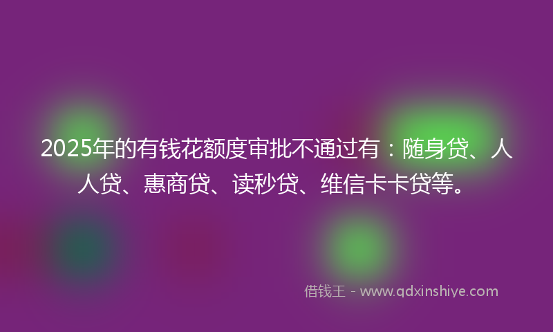 2025年的有钱花额度审批不通过有：随身贷、人人贷、惠商贷、读秒贷、维信卡卡贷等。