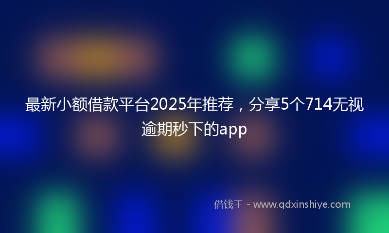 最新小额借款平台2025年推荐，分享5个714无视逾期秒下的app