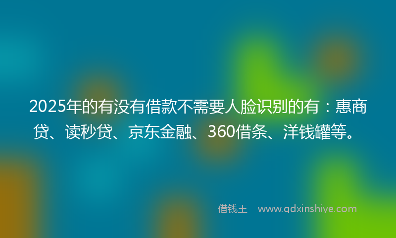 2025年的有没有借款不需要人脸识别的有：惠商贷、读秒贷、京东金融、360借条、洋钱罐等。