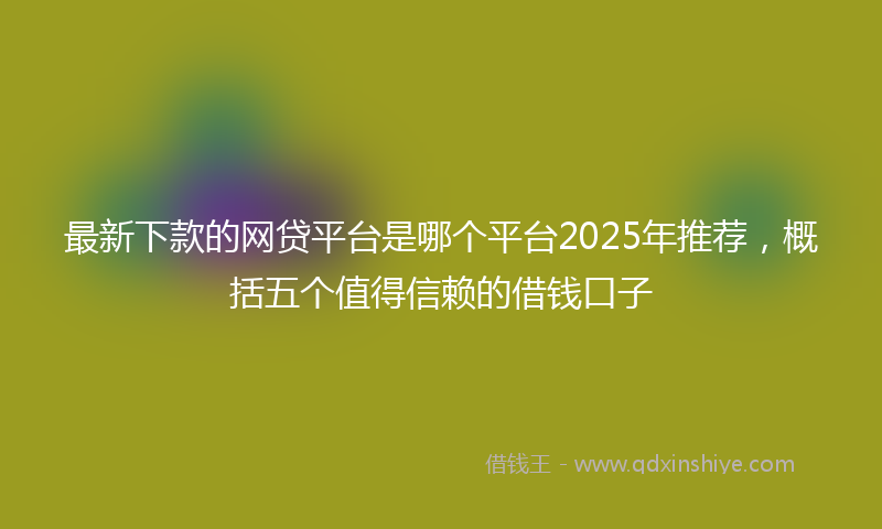 最新下款的网贷平台是哪个平台2025年推荐，概括五个值得信赖的借钱口子