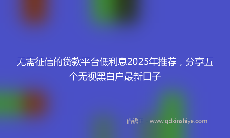 无需征信的贷款平台低利息2025年推荐，分享五个无视黑白户最新口子