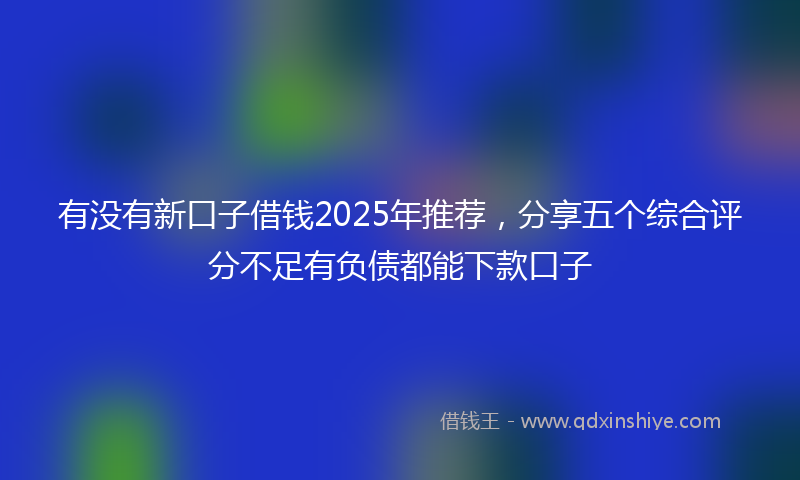 有没有新口子借钱2025年推荐，分享五个综合评分不足有负债都能下款口子