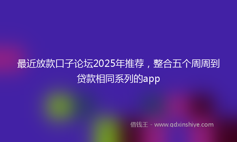 最近放款口子论坛2025年推荐，整合五个周周到贷款相同系列的app