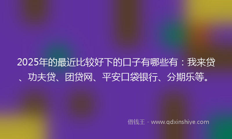 2025年的最近比较好下的口子有哪些有：我来贷、功夫贷、团贷网、平安口袋银行、分期乐等。