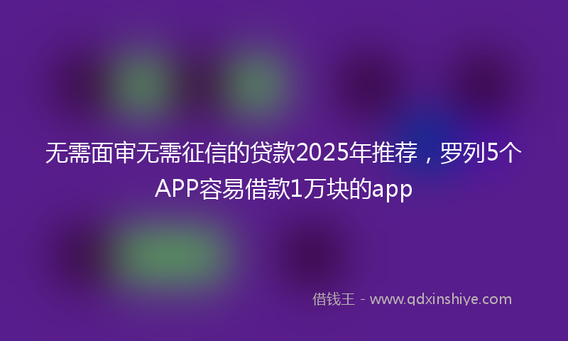 无需面审无需征信的贷款2025年推荐，罗列5个APP容易借款1万块的app